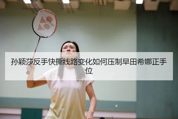 孙颖莎反手快撕线路变化如何压制早田希娜正手位