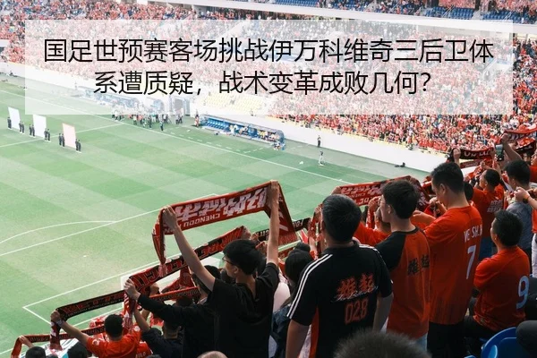 国足世预赛客场挑战伊万科维奇三后卫体系遭质疑，战术变革成败几何？