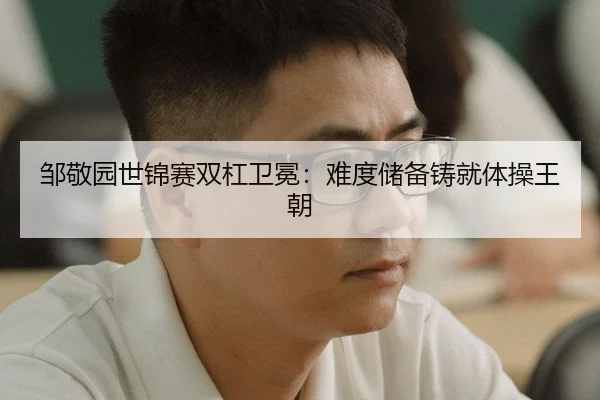 邹敬园世锦赛双杠卫冕：难度储备铸就体操王朝