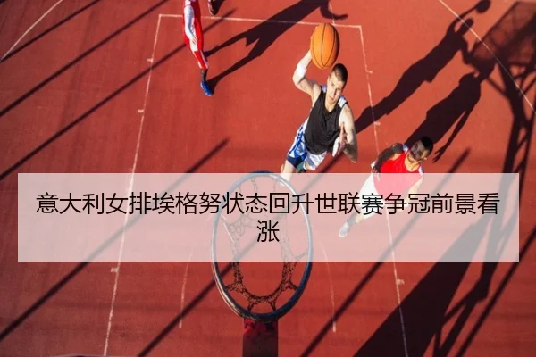 意大利女排埃格努状态回升世联赛争冠前景看涨
